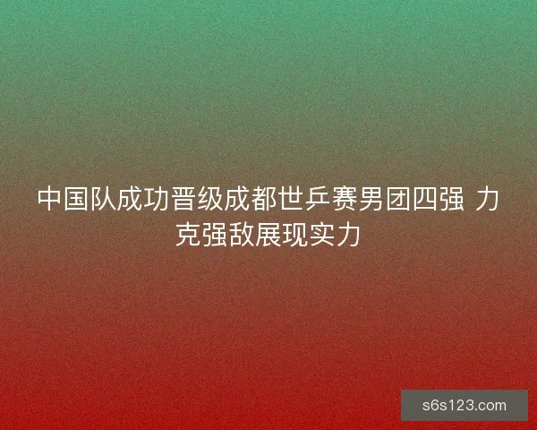 中国队成功晋级成都世乒赛男团四强 力克强敌展现实力