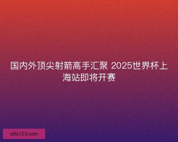 国内外顶尖射箭高手汇聚 2025世界杯上海站即将开赛