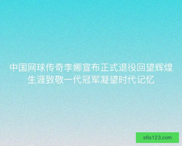 中国网球传奇李娜宣布正式退役回望辉煌生涯致敬一代冠军凝望时代记忆