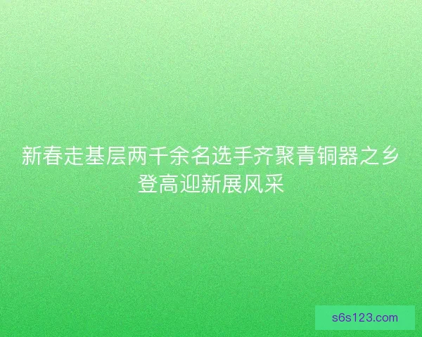 新春走基层两千余名选手齐聚青铜器之乡登高迎新展风采
