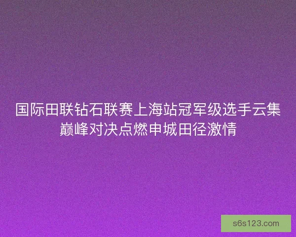 国际田联钻石联赛上海站冠军级选手云集巅峰对决点燃申城田径激情