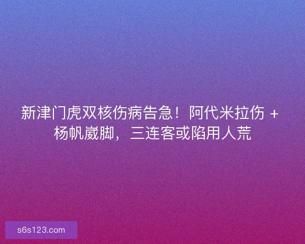 新津门虎双核伤病告急！阿代米拉伤 + 杨帆崴脚，三连客或陷用人荒