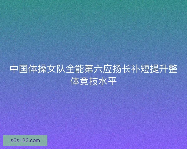 中国体操女队全能第六应扬长补短提升整体竞技水平