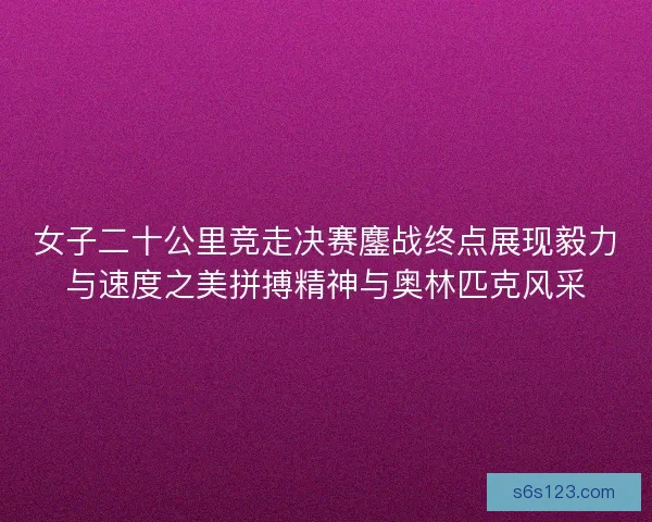 女子二十公里竞走决赛鏖战终点展现毅力与速度之美拼搏精神与奥林匹克风采