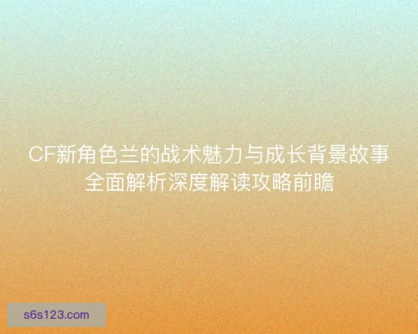 CF新角色兰的战术魅力与成长背景故事全面解析深度解读攻略前瞻